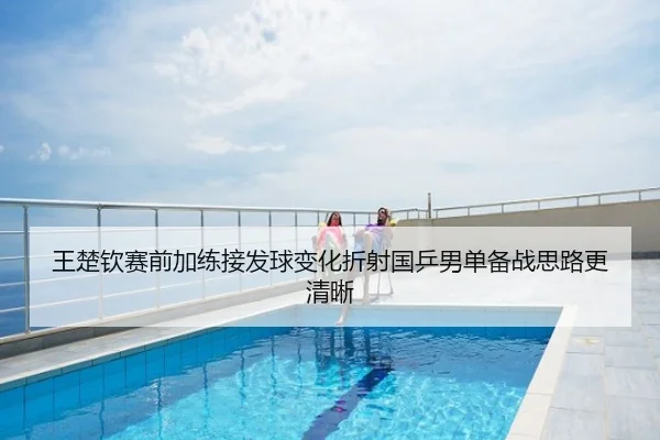 王楚钦赛前加练接发球变化折射国乒男单备战思路更清晰