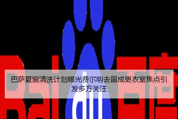 巴萨夏窗清洗计划曝光费尔明去留成更衣室焦点引发多方关注