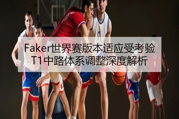 Faker世界赛版本适应受考验T1中路体系调整深度解析