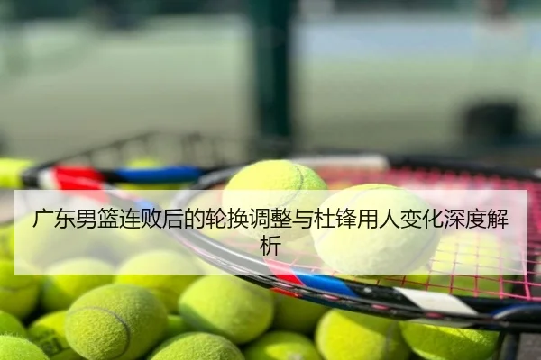 广东男篮连败后的轮换调整与杜锋用人变化深度解析